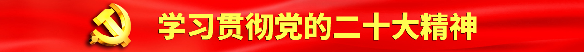 大鸡巴干骚穴视频认真学习贯彻落实党的二十大会议精神